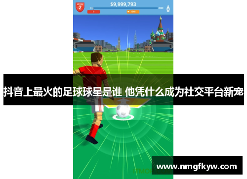 抖音上最火的足球球星是谁 他凭什么成为社交平台新宠