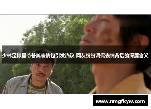 少林足球星爷苦笑表情包引发热议 网友纷纷调侃表情背后的深层含义