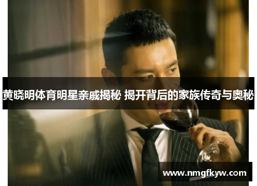 黄晓明体育明星亲戚揭秘 揭开背后的家族传奇与奥秘